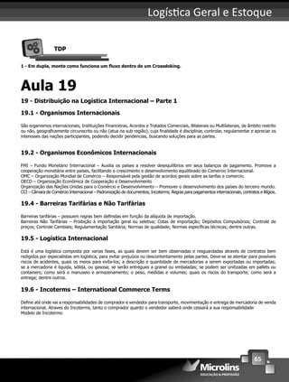 65
Logís ca Geral e Estoque
TDP
1 - Em dupla, monte como funciona um ﬂuxo dentro de um Crossdoking.
Aula 19
19 - Distribuição na Logística Internacional – Parte 1
19.1 - Organismos Internacionais
São organismos internacionais, Instituições Financeiras, Acordos e Tratados Comerciais, Bilaterais ou Multilaterais, de âmbito restrito
ou não, geograﬁcamente circunscrito ou não (atua na sub região), cuja ﬁnalidade é disciplinar, controlar, regulamentar e apreciar os
interesses das nações participantes, podendo decidir pendencias, buscando soluções para as partes.
19.2 - Organismos Econômicos Internacionais
FMI – Fundo Monetário Internacional – Auxilia os países a resolver desequilíbrios em seus balanços de pagamento. Promove a
cooperação monetária entre países, facilitando o crescimento e desenvolvimento equilibrado do Comercio Internacional.
OMC – Organização Mundial de Comércio – Responsável pela gestão de acordos gerais sobre as tarifas e comercio.
OECD – Organização Econômica de Cooperação e Desenvolvimento
Organização das Nações Unidas para o Comércio e Desenvolvimento – Promover o desenvolvimento dos países do terceiro mundo.
CCI – Câmara de Comércio Internacional – Padronização de documentos; Incoterms; Regras para pagamentos internacionais, contratos e litígios.
19.4 - Barreiras Tarifárias e Não Tarifárias
Barreiras tarifárias – possuem regras bem deﬁnidas em função da alíquota de importação.
Barreiras Não Tarifárias – Proibição à importação geral ou seletiva; Cotas de importação; Depósitos Compulsórios; Controle de
preços; Controle Cambiais; Regulamentação Sanitária; Normas de qualidade; Normas especíﬁcas técnicas; dentre outras.
19.5 - Logística Internacional
Está é uma logística composta por varias fases, as quais devem ser bem observadas e resguardadas através de contratos bem
redigidos por especialistas em logística, para evitar prejuízos ou descontentamento pelas partes. Deve-se se atentar para possíveis
riscos de acidentes, quais os meios para evita-los; a descrição e quantidade de mercadorias a serem exportadas ou importadas;
se a mercadoria é liquida, sólida, ou gasosa; se serão entregues a granel ou embaladas; se podem ser unitizadas em pallets ou
containers; como será o manuseio e armazenamento; o peso, medidas e volumes; quais os riscos do transporte; como será a
entrega; dentre outros.
19.6 - Incoterms – International Commerce Terms
Deﬁne até onde vai a responsabilidades de comprador e vendedor para transporte, movimentação e entrega de mercadoria de venda
internacional. Atraves do Incoterms, tanto o comprador quanto o vendedor saberá onde cessará a sua responsabilidade
Modelo de Incoterms:
 