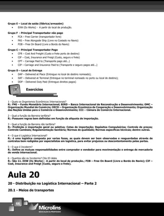 66
Grupo E – Local de saída (fábrica/armazém)
• EXW (Ex Works) - A partir do local de produção.
Grupo F - Principal Transportador não pago
• FCA – Free Carrier (transportador livre)
• FAS – Free Alongside Ship (Livre no Costado no Navio)
• FOB – Free On Board (Livre a Bordo do Navio)
Grupo C – Principal Transportador Pago
• CFR – Cost And Freight (Custo e frete porto de destino)
• CIF – Cost, Insurance and Freigt (Custo, seguro e frete)
• CPT – Carriage Paid to (Transporte pago até...)
• CIP – Carriage and Insurance Paid to (Transporte e seguro pagos até...)
Grupo D – Local de Entrega
• DAP – Delivered at Place (Entregue no local de destino nomeado);
• DAT – Delivered at Terminal (Entregue no terminal nomeado no porto ou local de destino);
• DDP – Delivered Duty Paid (Entregue direitos pagos)
Exercícios
1 - Quais os Organismos Econômicos Internacionais?
R.: FMI – Fundo Monetário Internacional; BIRD – Banco Internacional de Reconstrução e Desenvolvimento; OMC –
Organização Mundial de Comércio; OECD – Organização Econômica de Cooperação e Desenvolvimento; Organização
das Nações Unidas para o Comércio e Desenvolvimento; CCI – Câmara de Comércio Internacional.
2 - Qual a função da Barreira tarifária?
R.: Possuem regras bem deﬁnidas em função da alíquota de importação.
3 - Qual a função da Barreira não tarifária?
R.: Proibição à importação geral ou seletiva; Cotas de importação; Depósitos Compulsórios; Controle de preços;
Controle Cambiais; Regulamentação Sanitária; Normas de qualidade; Normas especíﬁcas técnicas; dentre outras.
4 - O que é Logística Internacional?
R.: é uma logística composta por varias fazes, as quais devem ser bem observadas e resguardadas através de
contratos bem redigidos por especialistas em logística, para evitar prejuízos ou descontentamento pelas partes.
5 - O que é Incoterm?
R.: Deﬁne as mutuas responsabilidades entre comprador e vendedor para movimentação e entrega de mercadoria
de venda internacional.
6 - Quantos são os Incoterms? Cite 03 deles
R.: São 11. EXW (Ex Works) - A partir do local de produção.; FOB – Free On Board (Livre a Bordo do Navio); CIF –
Cost, Insurance and Freigt (Custo, seguro e frete).
Aula 20
20 - Distribuição na Logística Internacional – Parte 2
20.1 - Meios de transportes
 