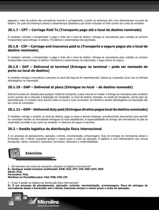 68
pagando o valor do prêmio das mercadorias durante o carregamento, a partir do embarque até o seu desembarque no porto de
destino. Os custo de embarque (estiva) e desembarque (desestiva) que foram incluídos no frete correm por conta do vendedor.
20.1.7 - CPT – Carriage Paid To (Transporte pago até o local de destino nominado)
O vendedor contrata o transportador e paga o frete até o local de destino. Entrega as mercadorias para custódia ao primeiro
transportador para entrega no destino. Providencia o desembaraço da exportação.
20.1.8 - CIP – Carriage and insurance paid to (Transporte e seguro pagos ate o local de
destino nominado)
O vendedor contrata o transportador e paga o frete até o local de destino. Entrega as mercadorias para custódia ao primeiro
transportador para entrega no destino. Providencia o desembaraço da exportação, e paga prêmio do seguro.
20.1.9 - DAT – Delivered at terminal (Entregue no terminal – pode ser nomeado de
porto ou local de destino)
O vendedor entrega a mercadoria e assumes os riscos tão logo ela for desembarcada. Caberá ao comprador arcar com os trâmites
alfandegários na importação.
20.1.10 - DAP – Delivered at place (Entregue no local - de destino nomeado)
Este termo pode ser utilizado para qualquer modal de transporte, e para mais de um modal. A entrega da mercadoria pelo vendedor
ocorre quando ela é colocada à disposição do comprador, no local de destino nomeado, no modal de transporte, pronta para ser
desembarcada. O vendedor deve assumir todos os riscos e custo envolvidos. Os trâmites e direitos alfandegários na importação são
por conta do comprador.
20.1.11 – DDP – Delivered duty paid (Entregue direitos pagos local de destino nominado)
O vendedor entrega o produto no local de destino, paga as taxas e demais despesas, providenciando documentos para permitir
ao comprador receber as mercadorias entregues no local estabelecido. A responsabilidade da entrega das mercadorias no país de
importação acordado é por conta do vendedor. A cobertura do seguro é opcional.
20.2 – Gestão logística da distribuição física internacional
É um processo de planejamento, operação, controle, movimentação, armazenagem, ﬂuxo de entregas de mercadorias desde o
fornecedor até o cliente, buscando sempre o menor prazo e custo da operação. A logística é uma interdisciplinar que vincula
transportes: aéreo; rodoviário; dutoviário; ferroviário; hidroviário e multimodalidade.
Exercícios
1 - Dê exemplos dos meios de transporte utilizados na logística internacional?
R.: Qualquer modal inclusive multimodal: EXW; FCA; CPT; CIP; DAP; DAT; DDP.
Aéreo: FCA;
Ferroviário: FCA;
Marítimo ou Fluvial0lacustre: FAZ; FOB; CFR; CIF
2 - O que é gestão da logística de distribuição física internacional?
R.: É um processo de planejamento, operação, controle, movimentação, armazenagem, ﬂuxo de entregas de
mercadorias desde o fornecedor até o cliente, buscando sempre o menor prazo e custo da operação.
 