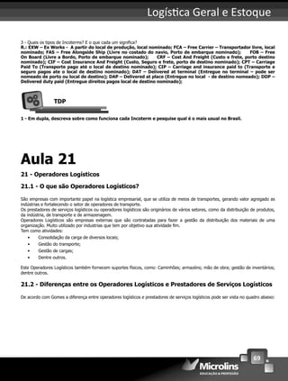 69
Logís ca Geral e Estoque
3 - Quais os tipos de Incoterms? E o que cada um signiﬁca?
R.: EXW – Ex Works - A partir do local de produção, local nominado; FCA – Free Carrier – Transportador livre, local
nominado; FAS – Free Alongside Ship (Livre no costado do navio, Porto de embarque nominado); FOB – Free
On Board (Livre a Bordo, Porto de embarque nominado); CRF – Cost And Freight (Custo e frete, porto destino
nominado); CIF – Cost Insurance And Freight (Custo, Seguro e frete, porto de destino nominado); CPT – Carriage
Paid To (Transporte pago até o local de destino nominado); CIP – Carriage and insurance paid to (Transporte e
seguro pagos ate o local de destino nominado); DAT – Delivered at terminal (Entregue no terminal – pode ser
nomeado de porto ou local de destino); DAP – Delivered at place (Entregue no local - de destino nomeado); DDP –
Delivered duty paid (Entregue direitos pagos local de destino nominado);
TDP
1 - Em dupla, descreva sobre como funciona cada Incoterm e pesquise qual é o mais usual no Brasil.
Aula 21
21 - Operadores Logísticos
21.1 - O que são Operadores Logísticos?
São empresas com importante papel na logística empresarial, que se utiliza de meios de transportes, gerando valor agregado as
indústrias e fortalecendo o setor de operadores de transporte.
Os prestadores de serviços logísticos ou operadores logísticos são originários de vários setores, como da distribuição de produtos,
da indústria, de transporte e de armazenagem.
Operadores Logísticos são empresas externas que são contratadas para fazer a gestão da distribuição dos materiais de uma
organização. Muito utilizado por industrias que tem por objetivo sua atividade ﬁm.
Tem como atividades:
• Consolidação da carga de diversos locais;
• Gestão do transporte;
• Gestão de cargas;
• Dentre outros.
Este Operadores Logísticos também fornecem suportes físicos, como: Caminhões; armazéns; mão de obra; gestão de inventários;
dentre outros.
21.2 - Diferenças entre os Operadores Logísticos e Prestadores de Serviços Logísticos
De acordo com Gomes a diferença entre operadores logísticos e prestadores de serviços logísticos pode ser vista no quadro abaixo:
 