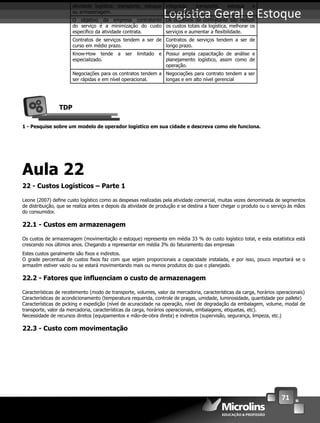 71
Logís ca Geral e Estoque
Tende a se concentrar em uma única
atividade logística: transporte, estoque
ou armazenagem.
Oferece múltiplas atividades de forma
integrada: transporte, estoque e
armazenagem.
O objetivo da empresa contratante
do serviço é a minimização do custo
especíﬁco da atividade contrata.
Os objetivos da contratante são reduzir
os custos totais da logística, melhorar os
serviços e aumentar a ﬂexibilidade.
Contratos de serviços tendem a ser de
curso em médio prazo.
Contratos de serviços tendem a ser de
longo prazo.
Know-How tende a ser limitado e
especializado.
Possui ampla capacitação de análise e
planejamento logístico, assim como de
operação.
Negociações para os contratos tendem a
ser rápidas e em nível operacional.
Negociações para contrato tendem a ser
longas e em alto nível gerencial
TDP
1 - Pesquise sobre um modelo de operador logístico em sua cidade e descreva como ele funciona.
Aula 22
22 - Custos Logísticos – Parte 1
Leone (2007) deﬁne custo logístico como as despesas realizadas pela atividade comercial, muitas vezes denominada de segmentos
de distribuição, que se realiza antes e depois da atividade de produção e se destina a fazer chegar o produto ou o serviço às mãos
do consumidor.
22.1 - Custos em armazenagem
Os custos de armazenagem (movimentação e estoque) representa em média 33 % do custo logístico total, e esta estatística está
crescendo nos últimos anos. Chegando a representar em média 3% do faturamento das empresas
Estes custos geralmente são ﬁxos e indiretos.
O grade percentual de custos ﬁxos faz com que sejam proporcionais a capacidade instalada, e por isso, pouco importará se o
armazém estiver vazio ou se estará movimentando mais ou menos produtos do que o planejado.
22.2 - Fatores que inﬂuenciam o custo de armazenagem
Características de recebimento (modo de transporte, volumes, valor da mercadoria, características da carga, horários operacionais)
Características de acondicionamento (temperatura requerida, controle de pragas, umidade, luminosidade, quantidade por pallete)
Características de picking e expedição (nível de acuracidade na operação, nível de degradação da embalagem, volume, modal de
transporte, valor da mercadoria, características da carga, horários operacionais, embalagens, etiquetas, etc).
Necessidade de recursos diretos (equipamentos e mão-de-obra direta) e indiretos (supervisão, segurança, limpeza, etc.)
22.3 - Custo com movimentação
 