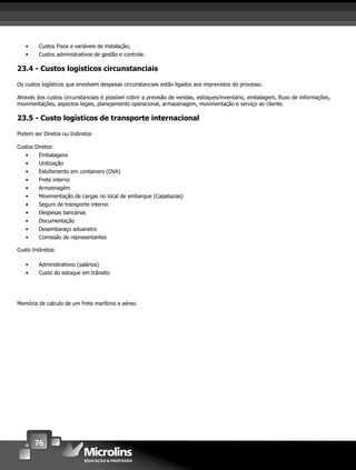 76
• Custos Fixos e variáveis de instalação;
• Custos administrativos de gestão e controle.
23.4 - Custos logísticos circunstanciais
Os custos logísticos que envolvem despesas circunstanciais estão ligados aos imprevistos do processo.
Através dos custos circunstanciais é possível cobrir a previsão de vendas, estoques/inventário, embalagem, ﬂuxo de informações,
movimentações, aspectos legais, planejamento operacional, armazenagem, movimentação e serviço ao cliente.
23.5 - Custo logísticos de transporte internacional
Podem ser Diretos ou Indiretos
Custos Diretos:
• Embalagens
• Unitização
• Estufamento em containers (OVA)
• Frete interno
• Armzenagém
• Movimentação de cargas no local de embarque (Capatazias)
• Seguro de transporte interno
• Despesas bancárias
• Documentação
• Desembaraço aduaneiro
• Comissão de representantes
Custo Indiretos:
• Administrativos (salários)
• Custo do estoque em trânsito
Memória de calculo de um frete marítimo e aéreo.
 