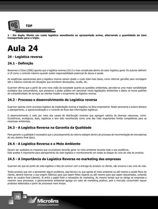 78
TDP
1 - Em dupla. Monte um custo logístico semelhante ao apresentado acima, alternando a quantidade do item
transportado para o triplo.
Aula 24
24 - Logística reversa
24.1 - Deﬁnição
Bowersox e Closs (2006) aponta que a logística reversa (LR) é a mais complicada dentro do setor logístico geral. Os autores deﬁnem
a LR como o controle máximo quando existe responsabilidade potencial de danos a saúde.
As exigências operacionais para a logística reversa variam desde o custo total mais baixo, como retornar garrafas para reciclagem
até o máximo controle em situações que envolvem devoluções, recalls, etc.
Guarnieri aﬁrma que a partir da uma nova visão da sociedade quanto as questões ambientais, percebe-se uma maior sensibilidade
ecológica dos consumidores, que pressiona o poder público em sancionar novas legislações ambientais e altera os novos padrões
de competitividade de serviços ao clientes impele o surgimento da logística reversa.
24.2 - Processo e desenvolvimento da Logística reversa
Guarnieri aponta como processo logístico da implantação reversa a logística na ótica empresarial. Neste panorama a autora destaca
o planejamento, a operacionalização e o controle de ﬂuxo das informações logísticas.
O desenvolvimento é visto por meio dos canais de distribuição reversos que agregam valores de diversas naturezas, como:
Econômicos, ecológicos, leais, logísticos e tem sido reconhecida como uma das mais importantes fontes competitivas para as
empresas ambientais.
24.3 - A Logística Reversa na Garantia da Qualidade
Para garantir a qualidade é necessário que o processamento do retorno estejam dentro do processo de movimentação de mercadorias
do seu destino ﬁnal típico.
24.4 - A Logística Reversa e o Meio Ambiente
Devem ser avaliados os impactos que os produtos deverão gerar no meio ambiente durante toda a sua existência.
Esta analise é importante para planejamento da rede logística e monitoramento em todas as etapas do ciclo de vida do produto.
24.5 - A Importância da Logística Reversa no marketing das empresas
Guarnieri diz que do ponto de vista logístico o fato de concluir com a entrega do produto no cliente, não encerra o seu ciclo de vida.
Todos produto que vier a apresentar algum problema, seja técnico ou que agrida ao meio ambiente ou até mesmo a saúde física do
cliente, deverá retornar a sua origem (fábrica) para que sejam feitos reparos ou até mesmo para que sejam descartados, evitando
dano ao usuário ﬁnal (cliente). Ai entra o papel forte e necessário do marketing. Ao mesmo tempo que se obriga as empresas a
reverem seus processos, o gerenciamento ambiental agrega um valor de marketing positivo, pois o mercado consumidor requer
produtos elaborados a partir de processos mais limpos.
 