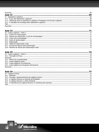 8
Exercícios .......................................................................................................................................................................... 68
Aula 21 ........................................................................................................................ 69
21 - Operadores Logísticos.................................................................................................................................................. 69
21.1 - O que são Operadores Logísticos?.............................................................................................................................. 69
21.2 - Diferenças entre os Operadores Logísticos e Prestadores de Serviços Logísticos ............................................................ 69
21.3 - A utilização da tecnologia pelos Operadores Logísticos ................................................................................................ 69
TDP................................................................................................................................................................................... 70
Exercícios .......................................................................................................................................................................... 70
Aula 22 ........................................................................................................................ 71
22 - Custos Logísticos – Parte 1........................................................................................................................................... 71
22.1 - Custos em armazenagem .......................................................................................................................................... 71
22.2 - Fatores que inﬂuenciam o custo de armazenagem ...................................................................................................... 71
22.3 - Custo com movimentação ......................................................................................................................................... 71
22.4 - Custo de Oportunidade ............................................................................................................................................. 72
22.5 - Depreciação ............................................................................................................................................................. 72
22.6 - Tabela de Depreciação Linear .................................................................................................................................... 72
22.7 - Formula de Cálculo sobre Depreciação: ...................................................................................................................... 73
22.8 - Memória de cálculo para Depreciação Linear............................................................................................................... 73
Aula 23 ........................................................................................................................ 74
23 - Custos Logísticos – Parte 2........................................................................................................................................... 74
23.1 - Formação de Preço................................................................................................................................................... 74
Exercícios .......................................................................................................................................................................... 74
23.2 - Fatores de competitividade........................................................................................................................................ 75
23.3 - Custos logísticos gerais ............................................................................................................................................. 75
23.4 - Custos logísticos circunstanciais................................................................................................................................. 75
23.5 - Custo logísticos de transporte internacional ................................................................................................................ 75
Exercícios .......................................................................................................................................................................... 76
Aula 24 ........................................................................................................................ 77
24 - Logística reversa ......................................................................................................................................................... 77
24.1 - Deﬁnição.................................................................................................................................................................. 77
24.2 - Processo e desenvolvimento da Logística reversa........................................................................................................ 77
24.3 - A Logística Reversa na Garantia da Qualidade............................................................................................................. 77
24.4 - A Logística Reversa e o Meio Ambiente....................................................................................................................... 77
24.5 - A Importância da Logística Reversa no marketing das empresas .................................................................................. 77
TDP................................................................................................................................................................................... 77
 
