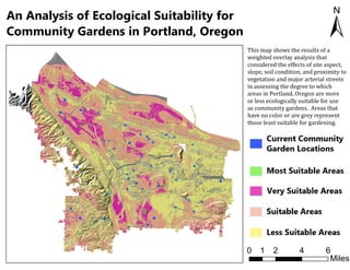 An Analysis of Ecological Suitability for
Community Gardens in Portland, Oregon ±
0 2 4 61
Miles
This map shows the results of a
weighted overlay analysis that
considered the effects of site aspect,
slope, soil condition, and proximity to
vegetation and major arterial streets
in assessing the degree to which
areas in Portland, Oregon are more
or less ecologically suitable for use
as community gardens. Areas that
have no color or are grey represent
those least suitable for gardening.
 
