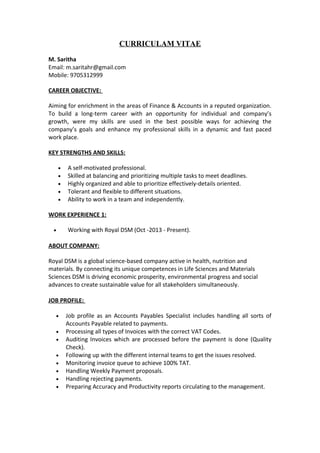 CURRICULAM VITAE
M. Saritha
Email: m.saritahr@gmail.com
Mobile: 9705312999
CAREER OBJECTIVE:
Aiming for enrichment in the areas of Finance & Accounts in a reputed organization.
To build a long-term career with an opportunity for individual and company’s
growth, were my skills are used in the best possible ways for achieving the
company’s goals and enhance my professional skills in a dynamic and fast paced
work place.
KEY STRENGTHS AND SKILLS:
• A self-motivated professional.
• Skilled at balancing and prioritizing multiple tasks to meet deadlines.
• Highly organized and able to prioritize effectively-details oriented.
• Tolerant and flexible to different situations.
• Ability to work in a team and independently.
WORK EXPERIENCE 1:
• Working with Royal DSM (Oct -2013 - Present).
ABOUT COMPANY:
Royal DSM is a global science-based company active in health, nutrition and
materials. By connecting its unique competences in Life Sciences and Materials
Sciences DSM is driving economic prosperity, environmental progress and social
advances to create sustainable value for all stakeholders simultaneously.
JOB PROFILE:
• Job profile as an Accounts Payables Specialist includes handling all sorts of
Accounts Payable related to payments.
• Processing all types of Invoices with the correct VAT Codes.
• Auditing Invoices which are processed before the payment is done (Quality
Check).
• Following up with the different internal teams to get the issues resolved.
• Monitoring invoice queue to achieve 100% TAT.
• Handling Weekly Payment proposals.
• Handling rejecting payments.
• Preparing Accuracy and Productivity reports circulating to the management.
 