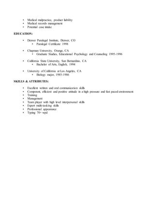 • Medical malpractice, product liability
• Medical records management
• Potential case intake
EDUCATION:
• Denver Paralegal Institute, Denver, CO
• Paralegal Certificate 1998
• Chapman University, Orange, CA
• Graduate Studies, Educational Psychology and Counseling 1995-1996
• California State University, San Bernardino, CA
• Bachelor of Arts, English, 1994
• University of California at Los Angeles, CA
• Biology major, 1985-1986
SKILLS & ATTRIBUTES:
• Excellent written and oral communication skills
• Competent, efficient and positive attitude in a high pressure and fast paced environment
• Training
• Management
• Team player with high level interpersonal skills
• Expert multi-tasking skills
• Professional appearance
• Typing 70+ wpd
 