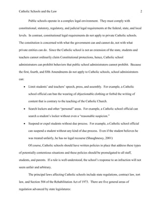 Catholic Schools and the Law 2
Public schools operate in a complex legal environment. They must comply with
constitutional, statutory, regulatory, and judicial legal requirements at the federal, state, and local
levels. In contrast, constitutional legal requirements do not apply to private Catholic schools.
The constitution is concerned with what the government can and cannot do, not with what
private entities can do. Since the Catholic school is not an extension of the state, students and
teachers cannot ordinarily claim Constitutional protections, hence, Catholic school
administrators can prohibit behaviors that public school administrators cannot prohibit. Because
the first, fourth, and fifth Amendments do not apply to Catholic schools, school administrators
can:
 Limit students’ and teachers’ speech, press, and assembly. For example, a Catholic
school official can ban the wearing of objectionable clothing or forbid the writing of
content that is contrary to the teaching of the Catholic Church.
 Search lockers and other “personal” areas. For example, a Catholic school official can
search a student’s locker without even a “reasonable suspicion.”
 Suspend or expel students without due process. For example, a Catholic school official
can suspend a student without any kind of due process. Even if the student believes he
was treated unfairly, he has no legal recourse (Shaughnessy, 2001)
Of course, Catholic schools should have written policies in place that address these types
of potentially contentious situations and these policies should be promulgated to all staff,
students, and parents. If a rule is well-understood, the school’s response to an infraction will not
seem unfair and arbitrary.
The principal laws affecting Catholic schools include state regulations, contract law, tort
law, and Section 504 of the Rehabilitation Act of 1973. There are five general areas of
regulation advanced by state legislatures:
 
