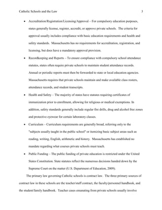 Catholic Schools and the Law 3
 Accreditation/Registration/Licensing/Approval – For compulsory education purposes,
states generally license, register, accredit, or approve private schools. The criteria for
approval usually includes compliance with basic education requirements and health and
safety standards. Massachusetts has no requirements for accreditation, registration, and
licensing, but does have a mandatory approval provision.
 Recordkeeping and Reports – To ensure compliance with compulsory school attendance
statutes, states often require private schools to maintain student attendance records.
Annual or periodic reports must then be forwarded to state or local education agencies.
Massachusetts requires that private schools maintain and make available class rosters,
attendance records, and student transcripts.
 Health and Safety – The majority of states have statutes requiring certificates of
immunization prior to enrollment, allowing for religious or medical exemptions. In
addition, safety standards generally include regular fire drills, drug and alcohol free zones
and protective eyewear for certain laboratory classes.
 Curriculum – Curriculum requirements are generally broad, referring only to the
"subjects usually taught in the public school" or itemizing basic subject areas such as
reading, writing, English, arithmetic and history. Massachusetts has established no
mandate regarding what courses private schools must teach.
 Public Funding – The public funding of private education is restricted under the United
States Constitution. State statutes reflect the numerous decisions handed down by the
Supreme Court on the matter (U.S. Department of Education, 2009).
The primary law governing Catholic schools is contract law. The three primary sources of
contract law in these schools are the teacher/staff contract, the faculty/personnel handbook, and
the student/family handbook. Teacher cases emanating from private schools usually involve
 