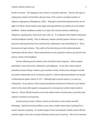 Catholic Schools and the Law 4
breach of contract. The language in any contract is extremely important. Anyone who signs an
employment contract will be held to the provisions of the contract, including members of
religious congregations (Shaughnessy, 2001). Although Constitutional legal protections do not
apply to Catholic school students, their rights and responsibilities are spelled out in the student
handbook. Student handbooks usually cover topics like mission statement, fundraising
obligations, grading policy, homework, dress code, etc. It is imperative that students and parents
read the handbook carefully. Prior to admission, students and their parents will have to sign a
document indicating that they have read the book, understood it, and would abide by it. Those
documents are legal contracts. They spell out the rules that govern the student and parent
relationship with the school. School administrators can be expected to enforce any and all of the
policies written in the handbook.
Tort law affecting private schools can be classified in four categories: school corporal
punishment, search and seizure, defamation, and negligence. At one time, school corporal
punishment meant striking a student a given number of times, but has been enlarged to include
any bodily touching that can be construed as punitive. School corporal punishment was banned
in Massachusetts public schools in 1971. Although legal in private schools, it is used very
infrequently. In my opinion, school corporal punishment should not be allowed in any Catholic
school as the conceivable negative consequences far outweigh any resultant improvement in
behavior. School officials should be aware that student claims of mental abuse (caused by other
students or teachers) are increasing.
As discussed previously, Catholic schools are allowed to search student and staff
belongings. Search and seizure problems occur when a student claims injury resulting from a
search of person or property. If a student alleges to have been harmed, Catholic school officials
could be subject to the torts of assault and battery and invasion of privacy. The level of intrusion
 