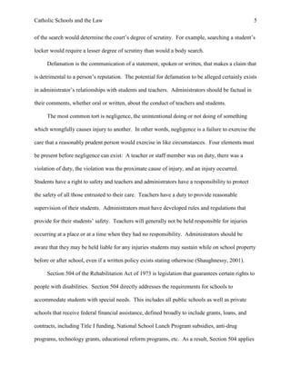 Catholic Schools and the Law 5
of the search would determine the court’s degree of scrutiny. For example, searching a student’s
locker would require a lesser degree of scrutiny than would a body search.
Defamation is the communication of a statement, spoken or written, that makes a claim that
is detrimental to a person’s reputation. The potential for defamation to be alleged certainly exists
in administrator’s relationships with students and teachers. Administrators should be factual in
their comments, whether oral or written, about the conduct of teachers and students.
The most common tort is negligence, the unintentional doing or not doing of something
which wrongfully causes injury to another. In other words, negligence is a failure to exercise the
care that a reasonably prudent person would exercise in like circumstances. Four elements must
be present before negligence can exist: A teacher or staff member was on duty, there was a
violation of duty, the violation was the proximate cause of injury, and an injury occurred.
Students have a right to safety and teachers and administrators have a responsibility to protect
the safety of all those entrusted to their care. Teachers have a duty to provide reasonable
supervision of their students. Administrators must have developed rules and regulations that
provide for their students’ safety. Teachers will generally not be held responsible for injuries
occurring at a place or at a time when they had no responsibility. Administrators should be
aware that they may be held liable for any injuries students may sustain while on school property
before or after school, even if a written policy exists stating otherwise (Shaughnessy, 2001).
Section 504 of the Rehabilitation Act of 1973 is legislation that guarantees certain rights to
people with disabilities. Section 504 directly addresses the requirements for schools to
accommodate students with special needs. This includes all public schools as well as private
schools that receive federal financial assistance, defined broadly to include grants, loans, and
contracts, including Title I funding, National School Lunch Program subsidies, anti-drug
programs, technology grants, educational reform programs, etc. As a result, Section 504 applies
 
