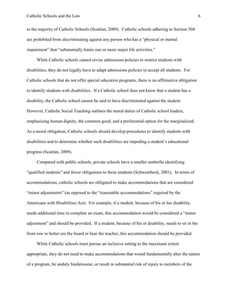 Catholic Schools and the Law 6
to the majority of Catholic Schools (Scanlan, 2009). Catholic schools adhering to Section 504
are prohibited from discriminating against any person who has a “physical or mental
impairment” that “substantially limits one or more major life activities.”
While Catholic schools cannot revise admissions policies to restrict students with
disabilities, they do not legally have to adapt admissions policies to accept all students. For
Catholic schools that do not offer special education programs, there is no affirmative obligation
to identify students with disabilities. If a Catholic school does not know that a student has a
disability, the Catholic school cannot be said to have discriminated against the student.
However, Catholic Social Teaching outlines the moral duties of Catholic school leaders,
emphasizing human dignity, the common good, and a preferential option for the marginalized.
As a moral obligation, Catholic schools should develop procedures to identify students with
disabilities and to determine whether such disabilities are impeding a student’s educational
progress (Scanlan, 2009).
Compared with public schools, private schools have a smaller umbrella identifying
“qualified students” and fewer obligations to these students (Schweinbeck, 2001). In terms of
accommodations, catholic schools are obligated to make accommodations that are considered
“minor adjustments” (as opposed to the “reasonable accommodations” required by the
Americans with Disabilities Act). For example, if a student, because of his or her disability,
needs additional time to complete an exam, this accommodation would be considered a “minor
adjustment” and should be provided. If a student, because of his or disability, needs to sit in the
front row to better see the board or hear the teacher, this accommodation should be provided.
While Catholic schools must pursue an inclusive setting to the maximum extent
appropriate, they do not need to make accommodations that would fundamentally alter the nature
of a program, be unduly burdensome, or result in substantial risk of injury to members of the
 