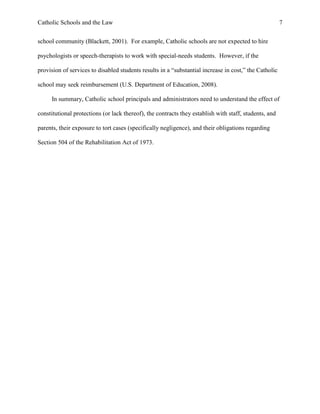 Catholic Schools and the Law 7
school community (Blackett, 2001). For example, Catholic schools are not expected to hire
psychologists or speech-therapists to work with special-needs students. However, if the
provision of services to disabled students results in a “substantial increase in cost,” the Catholic
school may seek reimbursement (U.S. Department of Education, 2008).
In summary, Catholic school principals and administrators need to understand the effect of
constitutional protections (or lack thereof), the contracts they establish with staff, students, and
parents, their exposure to tort cases (specifically negligence), and their obligations regarding
Section 504 of the Rehabilitation Act of 1973.
 