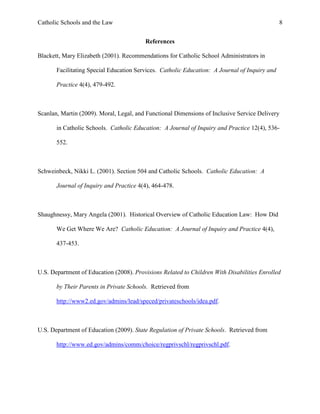 Catholic Schools and the Law 8
References
Blackett, Mary Elizabeth (2001). Recommendations for Catholic School Administrators in
Facilitating Special Education Services. Catholic Education: A Journal of Inquiry and
Practice 4(4), 479-492.
Scanlan, Martin (2009). Moral, Legal, and Functional Dimensions of Inclusive Service Delivery
in Catholic Schools. Catholic Education: A Journal of Inquiry and Practice 12(4), 536-
552.
Schweinbeck, Nikki L. (2001). Section 504 and Catholic Schools. Catholic Education: A
Journal of Inquiry and Practice 4(4), 464-478.
Shaughnessy, Mary Angela (2001). Historical Overview of Catholic Education Law: How Did
We Get Where We Are? Catholic Education: A Journal of Inquiry and Practice 4(4),
437-453.
U.S. Department of Education (2008). Provisions Related to Children With Disabilities Enrolled
by Their Parents in Private Schools. Retrieved from
http://www2.ed.gov/admins/lead/speced/privateschools/idea.pdf.
U.S. Department of Education (2009). State Regulation of Private Schools. Retrieved from
http://www.ed.gov/admins/comm/choice/regprivschl/regprivschl.pdf.
 