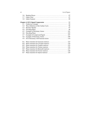 xii List of Figures
3.6 Random Pieces . . . . . . . . . . . . . . . . . . . . . . . . . . . . . . . . . . . . . . . . . . . . . 87
3.7 Gabor Filter . . . . . . . . . . . . . . . . . . . . . . . . . . . . . . . . . . . . . . . . . . . . . . . . 87
3.8 Gabor Features . . . . . . . . . . . . . . . . . . . . . . . . . . . . . . . . . . . . . . . . . . . . . 89
Chapter 4: ECG Signal Compression . . . . . . . . . . . . . . . . . . . . . . . . . . . . . . . . 93
4.1 Einthoven’s triangle . . . . . . . . . . . . . . . . . . . . . . . . . . . . . . . . . . . . . . . . . 95
4.2 Wave Deﬁnition of the Cardiac Cycle . . . . . . . . . . . . . . . . . . . . . . . . . . . 96
4.3 Baseline Wander . . . . . . . . . . . . . . . . . . . . . . . . . . . . . . . . . . . . . . . . . . . . 97
4.4 Encoding Phase . . . . . . . . . . . . . . . . . . . . . . . . . . . . . . . . . . . . . . . . . . . . . 98
4.5 Example of Dictionary Atoms . . . . . . . . . . . . . . . . . . . . . . . . . . . . . . . . . 101
4.6 Decoding Phase . . . . . . . . . . . . . . . . . . . . . . . . . . . . . . . . . . . . . . . . . . . . . 103
4.7 Example of Compressed Signal . . . . . . . . . . . . . . . . . . . . . . . . . . . . . . . . 107
4.8 Example of Dictionary Atoms . . . . . . . . . . . . . . . . . . . . . . . . . . . . . . . . . 109
4.9 ECG Dictionary with Gaussian atoms . . . . . . . . . . . . . . . . . . . . . . . . . . 110
B.1 Phase transition for Guassian matrices . . . . . . . . . . . . . . . . . . . . . . . . . . 123
B.2 Phase transition for Circulant matrices . . . . . . . . . . . . . . . . . . . . . . . . . . 124
B.3 Phase transition for Toeplitz matrices . . . . . . . . . . . . . . . . . . . . . . . . . . . 125
B.4 Phase transition for Ternary matrices . . . . . . . . . . . . . . . . . . . . . . . . . . . 126
B.5 Phase transition for Bernoulli matrices . . . . . . . . . . . . . . . . . . . . . . . . . . 127
B.6 Phase transition for Fourier matrices. . . . . . . . . . . . . . . . . . . . . . . . . . . . 128
B.7 Phase transition for Sparse matrices . . . . . . . . . . . . . . . . . . . . . . . . . . . . 129
 