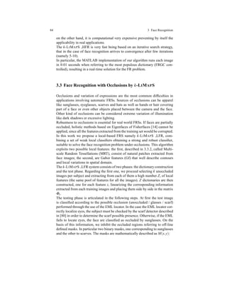 84 3 Face Recognition
on the other hand, it is computational very expensive preventing by itself the
applicability in real applications.
The k-LIMAPS HFR is very fast being based on an iterative search strategy,
that in the case of face recognition arrives to convergence after few iterations
(namely 5-10).
In particular, the MATLAB implementation of our algorithm runs each image
in 0.01 seconds when referring to the most populous dictionary (FRGC con-
trolled), resulting in a real-time solution for the FR problem.
3.3 Face Recognition with Occlusions by k-LIMAPS
Occlusions and variation of expressions are the most common difﬁculties in
applications involving automatic FRSs. Sources of occlusions can be apparel
like sunglasses, eyeglasses, scarves and hats as well as hands or hair covering
part of a face or even other objects placed between the camera and the face.
Other kind of occlusions can be considered extreme variation of illumination
like dark shadows or excessive lighting.
Robustness to occlusions is essential for real world FRSs. If faces are partially
occluded, holistic methods based on Eigenfaces of Fisherfaces [14] cannot be
applied, since all the features extracted from the training set would be corrupted.
In this work we propose a local-based FRS namely k-LIMAPS LFR, com-
bining a set of weak local classiﬁers obtaining a strong and robust classiﬁer,
suitable to solve the face recognition problem under occlusions. This algorithm
exploits two possible local features: the ﬁrst, described in 3.3.2, called Multi-
scale Random Tessellations (MRT), consist of natural patches extracted from
face images; the second, are Gabor features (Gf) that well describe contours
and local variations in spatial domain.
The k-LIMAPS LFR system consists of two phases: the dictionary construction
and the test phase. Regarding the ﬁrst one, we proceed selecting k unoccluded
images per subject and extracting from each of them a high number Z, of local
features (the same pool of features for all the images). Z dictionaries are then
constructed, one for each feature z, linearizing the corresponding information
extracted from each training images and placing them side by side in the matrix
Φz.
The testing phase is articulated in the following steps. At ﬁrst the test image
is classiﬁed according to the possible occlusion (unoccluded / glasses / scarf)
performed through the use of the EML locator. In the case the EML locator cor-
rectly localize eyes, the subject must be checked by the scarf detector described
in [80] in order to determine the scarf possible presence. Otherwise, if the EML
fails to locate eyes, the face are classiﬁed as occluded by sunglasses. On the
basis of this information, we inhibit the occluded regions referring to off-line
deﬁned masks. In particular two binary masks, one corresponding to sunglasses
and the other to scarves. The masks are mathematically described as M(x,y):
 