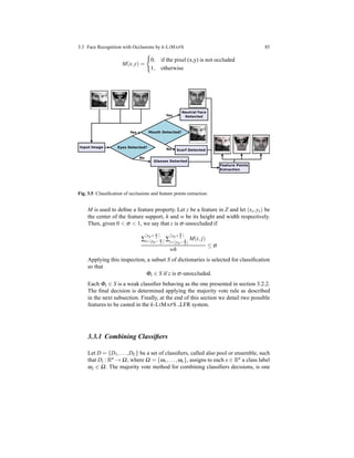 3.3 Face Recognition with Occlusions by k-LIMAPS 85
M(x,y) =
0, if the pixel (x,y) is not occluded
1, otherwise
Fig. 3.5 Classiﬁcation of occlusions and feature points extraction.
M is used to deﬁne a feature property. Let z be a feature in Z and let (xz,yz) be
the center of the feature support, h and w be its height and width respectively.
Then, given 0 < σ < 1, we say that z is σ-unoccluded if
∑
⌈xp+ w
2 ⌉
i=⌊xp− w
2 ⌋ ∑
⌈yp+ h
2 ⌉
i=⌊yp− h
2 ⌋
M(i, j)
wh
≤ σ
Applying this inspection, a subset S of dictionaries is selected for classiﬁcation
so that
Φz ∈ S if z is σ-unoccluded.
Each Φz ∈ S is a weak classiﬁer behaving as the one presented in section 3.2.2.
The ﬁnal decision is determined applying the majority vote rule as described
in the next subsection. Finally, at the end of this section we detail two possible
features to be casted in the k-LIMAPS LFR system.
3.3.1 Combining Classiﬁers
Let D = {D1,...,DL} be a set of classiﬁers, called also pool or ensemble, such
that Di : Rn → Ω, where Ω = {ω1,...,ωc}, assigns to each x ∈ Rn a class label
ωj ∈ Ω. The majority vote method for combining classiﬁers decisions, is one
 
