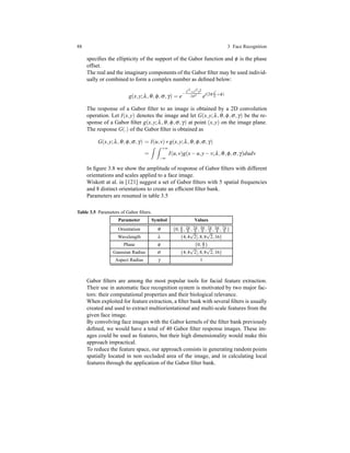 88 3 Face Recognition
speciﬁes the ellipticity of the support of the Gabor function and φ is the phase
offset.
The real and the imaginary components of the Gabor ﬁlter may be used individ-
ually or combined to form a complex number as deﬁned below:
g(x,y;λ,θ,φ,σ,γ) = e
− x′2
+y′2
γ2
2σ2 ei(2π x′
λ +φ)
The response of a Gabor ﬁlter to an image is obtained by a 2D convolution
operation. Let I(x,y) denotes the image and let G(x,y;λ,θ,φ,σ,γ) be the re-
sponse of a Gabor ﬁlter g(x,y;λ,θ,φ,σ,γ) at point (x,y) on the image plane.
The response G(.) of the Gabor ﬁlter is obtained as
G(x,y;λ,θ,φ,σ,γ) = I(u,v)∗ g(x,y;λ,θ,φ,σ,γ)
=
+∞
−∞
I(u,v)g(x− u,y− v;λ,θ,φ,σ,γ)dudv
In ﬁgure 3.8 we show the amplitude of response of Gabor ﬁlters with different
orientations and scales applied to a face image.
Wiskott at al. in [121] suggest a set of Gabor ﬁlters with 5 spatial frequencies
and 8 distinct orientations to create an efﬁcient ﬁlter bank.
Parameters are resumed in table 3.5
Table 3.5 Parameters of Gabor ﬁlters.
Parameter Symbol Values
Orientation θ {0, π
8 , 2π
8 , 3π
8 , 4π
8 , 5π
8 , 6π
8 , 7π
8 }
Wavelength λ {4,4
√
2],8,8
√
2,16}
Phase φ {0, π
2 }
Gaussian Radius σ {4,4
√
2],8,8
√
2,16}
Aspect Radius γ 1
Gabor ﬁlters are among the most popular tools for facial feature extraction.
Their use in automatic face recognition system is motivated by two major fac-
tors: their computational properties and their biological relevance.
When exploited for feature extraction, a ﬁlter bank with several ﬁlters is usually
created and used to extract multiorientational and multi-scale features from the
given face image.
By convolving face images with the Gabor kernels of the ﬁlter bank previously
deﬁned, we would have a total of 40 Gabor ﬁlter response images. These im-
ages could be used as features, but their high dimensionality would make this
approach impractical.
To reduce the feature space, our approach consists in generating random points
spatially located in non occluded area of the image, and in calculating local
features through the application of the Gabor ﬁlter bank.
 