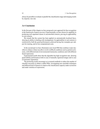 92 3 Face Recognition
always be possible to evaluate in parallel the classiﬁcation stage and merging results
by majority vote rule.
3.4 Conclusion
In the ﬁrst part of this chapter we have proposed a new approach for face recognition
in the framework of sparse recovery.Experimentally,we have shown its capability in
producing well separated classes in uncontrolled contexts, proving its applicability
in real contexts.
We remark that the system has been applied on automatically localized faces,
showing its ability in dealing with misalignment. Its applicability in real contexts is
reinforced by both the good performances achieved having few examples per sub-
ject for training, and its low computational costs.
In the second part we have illustrated a new local-FRS that combines weak clas-
siﬁers to obtain a robust one able to work in difﬁcult conditions such as partial occlu-
sions, with different kind of environmental luminosity conditions and with different
facial expressions.
Experimental results show that the algorithm has high recognition rate, showing
good stability performances both in case of manually registered images and in case
of automatic registration.
The promising results encourage us to research methods to reduce the number of
classiﬁer necessary to obtain a stable FRSs, investigating new ensemble techniques
and different kind of features to improve the classiﬁcation capacity under occlusions
and under variation of expressions.
 