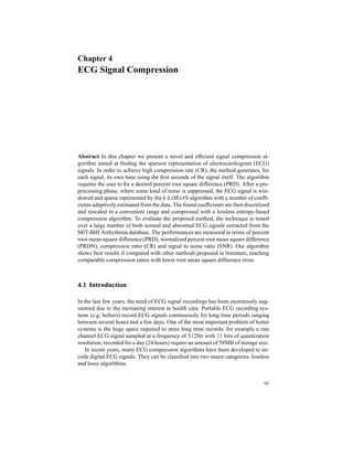 Chapter 4
ECG Signal Compression
Abstract In this chapter we present a novel and efﬁcient signal compression al-
gorithm aimed at ﬁnding the sparsest representation of electrocardiogram (ECG)
signals. In order to achieve high compression rate (CR), the method generates, for
each signal, its own base using the ﬁrst seconds of the signal itself. The algorithm
requires the user to ﬁx a desired percent root square difference (PRD). After a pre-
processing phase, where some kind of noise is suppressed, the ECG signal is win-
dowed and sparse represented by the k-LIMAPS algorithm with a number of coefﬁ-
cients adaptively estimated from the data. The found coefﬁcients are then discretized
and rescaled in a convenient range and compressed with a lossless entropy-based
compression algorithm. To evaluate the proposed method, the technique is tested
over a large number of both normal and abnormal ECG signals extracted from the
MIT-BIH Arrhythmia database. The performances are measured in terms of percent
root-mean square difference (PRD), normalized percent root mean square difference
(PRDN), compression ratio (CR) and signal to noise ratio (SNR). Our algorithm
shows best results if compared with other methods proposed in literature, reaching
comparable compression ratios with lower root mean square difference error.
4.1 Introduction
In the last few years, the need of ECG signal recordings has been enormously aug-
mented due to the increasing interest in health care. Portable ECG recording sys-
tems (e.g. holters) record ECG signals continuously for long time periods ranging
between several hours and a few days. One of the most important problem of holter
systems is the huge space required to store long time records; for example a one
channel ECG signal sampled at a frequency of 512Hz with 11 bits of quantization
resolution, recorded for a day (24 hours) require an amount of 58MB of storage size.
In recent years, many ECG compression algorithms have been developed to en-
code digital ECG signals. They can be classiﬁed into two major categories: lossless
and lossy algorithms.
93
 