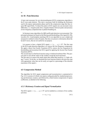 98 4 ECG Signal Compression
4.4 R - Peak Detection
A basic task necessary for our electrocardiogram (ECG) compression algorithm is
the R wave peak detector. This task is necessary both for building the dictionary
used in the sparse representation phase and for the compression stage that they re-
quire RR signal bloks. To detect the peaks in ECG signals one can encounter some
difﬁculties, i.e. irregular peak form, irregular distance between peaks and presence
of low-frequency component due to patient breathing etc.
In literature many algorithms for QRS and R peak detection were presented. The
principal techniques are based on the ﬁltering and thresholding of the signal [63, 89],
wavelets [36, 1] and template matching [30]. In our algorithm we use a simple and
inexpensive method to detect R peaks, that does not preserve information about the
Q and S waves, that are not useful for our purpose.
Let assume to have a digital ECG signal s = (s1,...,sn) ∈ Rn. The ﬁrst step
in the ECG peak detection algorithm is to remove the low-frequency components.
We apply a direct Fast Fourier Transform (FFT), remove the low frequencies by
thresholding and reconstruct the ECG signal by applying the Inverse Fast Fourier
Transform (IFFT).
The second step is to ﬁnd local maxima using a windowed nonlinear ﬁlter. This pro-
cess puts to zero all the values in the window except the local maximum.
The last step is to remove the small values that called false positives, i.e. high volt-
age T waves. To do this, we threshold the local maxima found in the previous step
with appropriate value that can be easily set equal to a percentage of the absolute
maximum of the signal s.
4.5 Compression Method
The algorithm for ECG signal compression and reconstruction is summarized in
Fig. 4.4. It consists of a block-wise sparse coding preceded by standard preprocess-
ing and dictionary creation, and followed by a ﬁnal lossless compression of sparse
coefﬁcients, as detailed in the following.
4.5.1 Dictionary Creation and Signal Normalization
The ECG signal s = (s1,...,sn) ∈ Rn
can be modeled as a mixture of two cardiac
activities:
s = sVA + sAA (4.1)
 