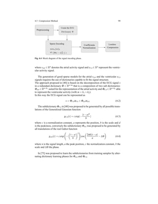 4.5 Compression Method 99
Preprocessing
Create the ECG
Sparse Encoding
s.t.
Coefficients
Normalization
Lossless
Compression
Dictionary Φ
minα||α||0
||Φα − s||2
2 ≤ ǫ
Fig. 4.4 Block diagram of the signal encoding phase.
where sAA ∈ Rn denotes the atrial activity signal and sVA ∈ Rn represent the ventric-
ular activity signal.
The generation of good sparse models for the atrial sAA and the ventricular sVA
signals requires the use of dictionaries capable to ﬁt the signal structure.
The approach proposed in [40] is based on the decomposition of the ECG signal s
in a redundant dictionary Φ ∈ Rn×m that is a composition of two sub dictionaries:
ΦAA ∈ Rn×k1 suited for the representation of the atrial activity and ΦVA ∈ Rn×k2 able
to represent the ventricular activity (with m = k1 + k2).
In this way the ECG signal can be represented as
s = ΦVAαVA + ΦAAαAA (4.2)
The subdictionary ΦVA in [40] was proposed to be generated by all possible trans-
lations of the Generalized Gaussian function
gVA(t) = cexp(−
|t − a|d
b
) (4.3)
where c is a normalization constant, a represents the position, b is the scale and d
is the peakiness, conversely the subdictionary ΦAA was proposed to be generated by
all translations of the real Gabor function
gAA(t) = cexp −
t − a
b
2
cos
2πk(t − a)
n
− ∆θ (4.4)
where n is the signal length, a the peak position, c the normalization constant, b the
scale and ∆θ the phase.
In [75] was proposed to learn the subdictionaries from training samples by alter-
nating dictionary learning phases for ΦAA and ΦVA.
 