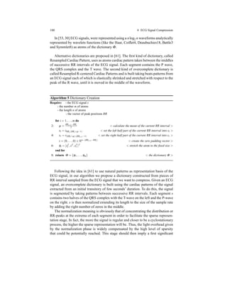 100 4 ECG Signal Compression
In [53, 30] ECG signals, were represented using a nlog2 n waveforms analytically
represented by wavelets functions (like the Haar, Coiﬂet4, Deaubuchies18, Battle3
and Symmlet8) as atoms of the dictionary Φ.
Alternative dictionaries are proposed in [61]. The ﬁrst kind of dictionary, called
Resampled Cardiac Pattern, uses as atoms cardiac pattern taken between the middles
of successive RR intervals of the ECG signal. Each segment contains the P wave,
the QRS complex and the T wave. The second kind of overcomplete dictionary is
called Resampled R-centered Cardiac Patterns and is built taking beats patterns from
an ECG signal each of which is elastically shrinked and stretched with respect to the
peak of the R wave, until it is moved in the middle of the waveform.
Algorithm 5 Dictionary Creation
Require: - the ECG signal s
- the number m of atoms
- the length n of atoms
- the vector of peak positions RR
for i = 1,...,m do
2: µ =
RRi+1−RRi
2 < calculate the mean of the current RR interval >
sl = sRRi:(RRi+µ−1) < set the left half part of the current RR interval into sl >
4: sr = s(RRi+µ):(RRi+1−1) < set the right half part of the current RR interval into sr >
z = (0,...,0) ∈ Rn−(RRi+1−RRi) < create the zero padding vector >
6: φi = [sT
l ,zT ,sT
r ]T < stretch the atom to the ﬁxed size >
end for
8: return Φ = {φ1,...,φm} < the dictionary Φ >
Following the idea in [61] to use natural patterns as representation basis of the
ECG signal, in our algorithm we propose a dictionary constructed from pieces of
RR interval sampled from the ECG signal that we want to compress. Given an ECG
signal, an overcomplete dictionary is built using the cardiac patterns of the signal
extracted from an initial transitory of few seconds’ duration. To do this, the signal
is segmented by taking patterns between successive RR intervals. Each segment s
contains two halves of the QRS complex with the T-wave on the left and the P-wave
on the right. s is then normalized extending its length to the size of the sample rate
by adding the right number of zeros in the middle.
The normalization meaning is obviously that of concentrating the distribution or
RR-peaks at the extrema of each segment in order to facilitate the sparse represen-
tation stage. In fact, the more the signal is regular and closer to be a cyclostationary
process, the higher the sparse representation will be. Thus, the light overhead given
by the normalization phase is widely compensated by the high level of sparsity
that could be potentially reached. This stage should then imply a ﬁrst signiﬁcant
 