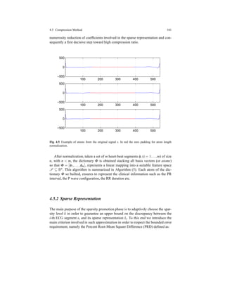 4.5 Compression Method 101
numerosity reduction of coefﬁcients involved in the sparse representation and con-
sequently a ﬁrst decisive step toward high compression ratio.
100 200 300 400 500
−500
0
500
100 200 300 400 500
−500
0
500
100 200 300 400 500
−500
0
500
Fig. 4.5 Example of atoms from the original signal s. In red the zero padding for atom length
normalization.
After normalization, taken a set of m heart-beat segments φi (i = 1...,m) of size
n, with n < m, the dictionary Φ is obtained stacking all basis vectors (or atoms)
so that Φ = [φ1,...,φm], represents a linear mapping into a suitable feature space
S ⊆ Rn. This algorithm is summarized in Algorithm (5). Each atom of the dic-
tionary Φ so builted, ensures to represent the clinical information such as the PR
interval, the P wave conﬁguration, the RR duration etc.
4.5.2 Sparse Representation
The main purpose of the sparsity promotion phase is to adaptively choose the spar-
sity level k in order to guarantee an upper bound on the discrepancy between the
i-th ECG segment si and its sparse representation ˆsi. To this end we introduce the
main criterion involved in such approximation in order to respect the bounded error
requirement, namely the Percent Root-Mean Square Difference (PRD) deﬁned as:
 