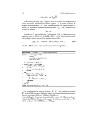 102 4 ECG Signal Compression
PRD(si, ˆsi) = 100
si − ˆsi
si
.
In this setting, the early stage compression can be recasted into the problem of
ﬁnding the sparsest representation of the i-th segment si ∈ S into the dictionary Φ.
A sparse representation for si is a linear combination of as less as possible basis el-
ements, i.e., the smallest number of atoms such that si = ∑m
j=1 αjφj, or equivalently,
in matricial notation
Φα = si.
According to P0 and ﬁxed a bound PRDmax on the PRD, for each segment si the
algorithm based on k-LIMAPS (called k-LIMAPS ECG) aims at approximately
solving the previous system with the regularization problem
min
α∈Rm
α 0 subject to PRD(si,Φα) ≤ PRDmax, (4.5)
whose k-LIMAPS -based solver pseudo-code is listed in Algorithm 6.
Algorithm 6 k-LIMAPS ECG - Sparse representation
Require: - dictionary pair Φ,Φ†
- signal si
- guessed initial sparsity level k0
- upper bound PRDmax
αi ← k-LIMAPS (si,Φ,Φ†,k0)
2: if PRD(si,Φαi) > PRDmax then
while PRD(si,Φαi) > PRDmax do
4: ki ← ki +1
αi ← k-LIMAPS (si,Φ,Φ†,ki)
6: end while
else
8: if PRD(si,Φαi) < PRDmax then
while PRD(si,Φαi) < PRDmax do
10: ki ← ki −1
αi ← k-LIMAPS (si,Φ,Φ†,ki)
12: end while
end if
14: end if
Ensure: a ki-sparse vector αi s.t. si ≈ ˆsi = Φαi
The algorithm takes as input the dictionary Φ ∈ Rn×m, the pseudoinverse matrix
Φ†, the set of RR intervals S, the initial sparsity level k0 and the maximum percent-
age root mean square difference (PRDmax) (4.6) allowed.
It starts ﬁnding the k0-sparsest representation for each si ∈ S RR interval, then it
evaluates the PRD and dichotomously searches the minimum kj such that ˆsi = Φα,
with α kj-sparse vector and PRD(si, ˆsi) < PRDmax
 