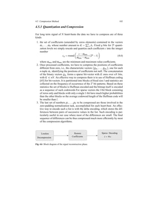 4.5 Compression Method 103
4.5.3 Quantization and Compression
For long term signal of N heart-beats the data we have to compress are of three
kinds:
1. the set of coefﬁcients (amended by zeros elements) contained in the vectors
α1,...,αN whose number amount to K = ∑N
i=1 ki. Fixed q bits for 2q quanti-
zation levels we simply rescale and quantize each coefﬁcient c into the integer
number
cq = round
c− αmin
αmax − αmin
(2q
− 1) (4.6)
where αmin and αmax are the minimum and maximum value coefﬁcients.
2. Once processed coefﬁcients, we have to compress the positions of coefﬁcients
different from zero, i.e., the characteristic vectors {χα1,...,χαN }, one for each
n-tuple αi, identifying the positions of coefﬁcients not null. The concatenation
of the binary vectors χαi forms a sparse bit-vector with K ones over nN bits,
with K ≪ nN. An effective way to compress them is to use of Huffman coding
[65] for bit-vectors. It is partitioned into blocks of ﬁxed size l and statistics are
collected on the frequency of occurrence of the 2l bit patterns. Based on these
statistics the set of blocks is Huffman encoded and the bitmap itself is encoded
as a sequence of such codewords For sparse vectors the l-bit block consisting
of zeros only and blocks with only a single 1-bit have much higher probabilities
than the other blocks so the average codeword length of the Huffman code will
be smaller than l.
3. The last set of numbers ρ1,...,ρN to be compressed are those involved in the
zero-padding normalization task, accomplished for each heart-beat. An effec-
tive way to encode such a list is with the delta encoding, which stores the dif-
ferences between pairs of successive values in the list. Such encoding is par-
ticularly useful in our case where most of the differences are small. The ﬁnal
sequence of differences can be thus compressed much more efﬁciently by most
of the compression algorithms.
Restore
Coefficients
DecodingSparse
Decompression
Lossless
ˆs = Φα
Fig. 4.6 Block diagram of the signal reconstruction phase.
 