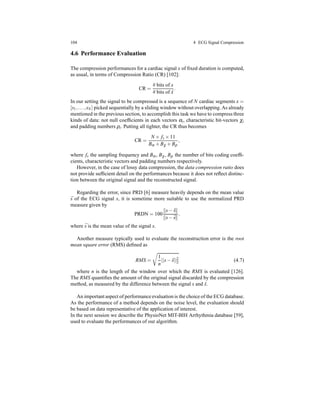 104 4 ECG Signal Compression
4.6 Performance Evaluation
The compression performances for a cardiac signal x of ﬁxed duration is computed,
as usual, in terms of Compression Ratio (CR) [102]:
CR =
# bits of x
# bits of ˆx
.
In our setting the signal to be compressed is a sequence of N cardiac segments x =
[s1,...,sN] picked sequentially by a sliding window without overlapping. As already
mentioned in the previous section, to accomplish this task we have to compress three
kinds of data: not null coefﬁcients in each vectors αi, characteristic bit-vectors χi
and padding numbers ρi. Putting all tighter, the CR thus becomes
CR =
N × fs × 11
Bα + Bχ + Bρ
,
where fs the sampling frequency and Bα, Bχ, Bρ the number of bits coding coefﬁ-
cients, characteristic vectors and padding numbers respectively.
However, in the case of lossy data compression, the data compression ratio does
not provide sufﬁcient detail on the performances because it does not reﬂect distinc-
tion between the original signal and the reconstructed signal.
Regarding the error, since PRD [6] measure heavily depends on the mean value
¯s of the ECG signal s, it is sometime more suitable to use the normalized PRD
measure given by
PRDN = 100
s− ˆs
s− ¯s
.
where ¯s is the mean value of the signal s.
Another measure typically used to evaluate the reconstruction error is the root
mean square error (RMS) deﬁned as
RMS =
1
n
||s− ˆs||2
2 (4.7)
where n is the length of the window over which the RMS is evaluated [126].
The RMS quantiﬁes the amount of the original signal discarded by the compression
method, as measured by the difference between the signal s and ˆs.
An important aspect of performanceevaluation is the choice of the ECG database.
As the performance of a method depends on the noise level, the evaluation should
be based on data representative of the application of interest.
In the next session we describe the PhysioNet MIT-BIH Arrhythmia database [59],
used to evaluate the performances of our algorithm.
 