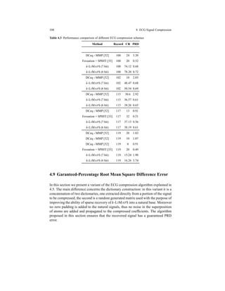 108 4 ECG Signal Compression
Table 4.3 Performance comparison of different ECG compression schemes
Method Record CR PRD
DCeq - MMP [52] 100 24 3.30
Foveation + SPIHT [33] 100 20 0.52
k-LIMAPS (7 bit) 100 74.12 0.68
k-LIMAPS (6 bit) 100 78.20 0.72
DCeq - MMP [52] 102 10 2.03
k-LIMAPS (7 bit) 102 48.47 0.68
k-LIMAPS (6 bit) 102 50.54 0.69
DCeq - MMP [52] 115 30.6 2.92
k-LIMAPS (7 bit) 115 36.57 0.61
k-LIMAPS (6 bit) 115 38.26 0.65
DCeq - MMP [52] 117 13 0.91
Foveation + SPIHT [33] 117 32 0.51
k-LIMAPS (7 bit) 117 37.13 0.56
k-LIMAPS (6 bit) 117 38.19 0.61
DCeq - MMP [52] 119 20 1.83
DCeq - MMP [52] 119 10 1.07
DCeq - MMP [52] 119 8 0.91
Foveation + SPIHT [33] 119 20 0.49
k-LIMAPS (7 bit) 119 15.24 1.90
k-LIMAPS (6 bit) 119 16.26 3.74
4.9 Garanteed-Percentage Root Mean Square Difference Error
In this section we present a variant of the ECG compression algorithm explained in
4.5. The main difference concerns the dictionary construction: in this variant it is a
concatenation of two dictionaries, one extracted directly from a portion of the signal
to be compressed, the second is a random generated matrix used with the purpose of
improving the ability of sparse recovery of k-LIMAPS into a natural base. Moreover
no zero padding is added to the natural signals, thus no noise in the superposition
of atoms are added and propagated to the compressed coefﬁcients. The algorithm
proposed in this section ensures that the recovered signal has a guaranteed PRD
error.
 