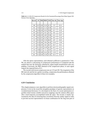 112 4 ECG Signal Compression
Table 4.4 k-LIMAPS Compression Results for the Garanteed-Percentage Root Mean Square Dif-
fenrence Error algorithm.
Record CR PRD PRDN SNR Time dic. Time sign.
100 41.87 0.49 12.42 41.72 7.57 22.51
101 37.85 0.52 11.14 43.90 11.21 18.87
102 23.04 0.49 14.23 39.00 8.17 21.92
103 30.35 0.57 9.41 47.27 9.01 21.07
109 18.02 0.59 6.09 55.96 6.12 23.97
111 26.61 0.55 15.24 37.63 8.67 21.42
112 20.32 0.50 13.50 40.05 6.07 24.02
113 22.18 0.66 9.88 46.29 12.20 17.88
115 23.56 0.59 8.82 48.57 10.27 19.81
117 32.11 0.55 15.89 36.79 16.57 13.51
119 13.04 0.71 7.11 52.87 11.41 18.67
121 33.94 0.48 14.41 38.75 11.28 18.81
201 23.14 0.49 15.50 37.29 10.33 19.76
After the sparse representation, each obtained coefﬁcient is quantized in 7 bits.
We can observe a decreasing of compression performances if compared with the
method that uses the dictionary obtained by signal length normalization with zero
padding. Conversely, the PRD obtained in the compression phase, in each signal
respects the imposed limit of 0.5.
The records with lowest compression rate are 119 and 109. The irregularity of the
RR intervals and the low quality recording, compromise the performances obtained
by the compression algorithm in these two examples.
4.10 Conclusion
This chapter proposes a new algorithm to perform electrocardiographic signal com-
pression. It rest on the recent but strengthen paradigm of sparsity representation on
overdetermined dictionary. It is developed on the basis of a recent optimization al-
gorithm which iterates suitable nonconvex mappings onto the solution afﬁne space
after a brief trajectory accomplished inside the space. The novelty is mainly rep-
resented by the idea of extracting base waveforms from the cardiac signal in order
to provide succinct representation via linear combination for the long term part of
 