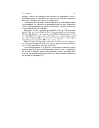 4.10 Conclusion 113
the signal. Therefore the compression task is recasted into the problem of ﬁnding a
sparse representation of signal blocks and successive encoding of the information
held by few coefﬁcients saved along with their positions.
Experimentally we have shown the effectiveness of our method which reaches
high compression rate maintaining an acceptable percent root-mean square differ-
ence level. The proposed method has been experimentally compared with the state
of the art algorithms in our knowledge.
Subsequently has been proposed a variant of the k-LIMAPS ECG compression
algorithm, that has as main difference from the previous a different representation
dictionary. The dictionary is a composition of two different subdictionaries: the ﬁrst
one extracted directly from a portion of the signal to be compressed, the second
one is a random generated Gaussian matrix used with the purpose of improving the
ability of sparse recovery of k-LIMAPS into a natural base.
With this compression algorithm, experiments have shown lower compression
rate if compared with previous method but capable of guaranteeing a percent root-
mean square difference level in reconstruction phase.
These techniques appears to be applicable in real contexts, especially in ofﬂine
outpatient applications. Future work suggests the necessity to make it computation-
ally tractable in embedded mobile devices, like Holter, to meet the medical needs
of the last few years and enabling the application of our algorithm in environments
like personal area networks (PAN).
 