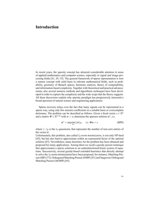 Introduction
In recent years, the sparsity concept has attracted considerable attention in areas
of applied mathematics and computer science, especially in signal and image pro-
cessing ﬁelds [41, 29, 55]. The general framework of sparse representation is now
a mature concept with solid basis in relevant mathematical ﬁelds, such as prob-
ability, geometry of Banach spaces, harmonic analysis, theory of computability,
and information-based complexity. Together with theoretical and practical advance-
ments, also several numeric methods and algorithmic techniques have been devel-
oped in order to capture the complexity and the wide scope that the theory suggests.
All these discoveries explain why sparsity paradigm has progressively interested a
broad spectrum of natural science and engineering applications.
Sparse recovery relays over the fact that many signals can be represented in a
sparse way, using only few nonzero coefﬁcients in a suitable basis or overcomplete
dictionary. The problem can be described as follows. Given a ﬁxed vector s ∈ Rn
and a matrix Φ ∈ Rn×m with m > n, determine the sparsest solution α∗, i.e.
α∗
= argmin
α
||α||0, s.t. Φα = s (BP0)
where || · ||0 is the ℓ0 quasinorm, that represents the number of non-zero entries of
the vector α.
Unfortunately, this problem, also called ℓ0-norm minimization, is not only NP-hard
[85], but but also hard to approximate within an exponential factor of the optimal
solution [87]. Nevertheless, many heuristics for the problem has been obtained and
proposed for many applications. Among them we recall a greedy pursuit technique
that approximates a sparse solutions to an underdetermined linear system of equa-
tions. Successively, several greedy-based extended heuristics that directly attempt
to solve the ℓ0-norm minimization have been proposed, for instance, Matching Pur-
suit (MP) [77], Orthogonal Matching Pursuit (OMP) [91] and Stagewise Orthogonal
Matching Pursuit (StOMP) [45].
xv
 