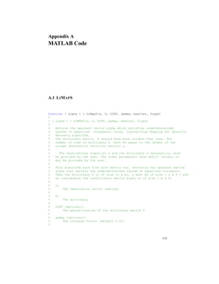 Appendix A
MATLAB Code
A.1 LIMAPS
function [ alpha ] = LiMapS(s, D, DINV, gamma, maxIter, ftype)
%
% [ alpha ] = LIMAPS(s, D, DINV, gamma, maxIter, ftype)
%
% Returns the sparsest vector alpha which satisfies underdetermined
% system of equations D*alpha=s, using Lipschitzian Mapping for Sparsity
% Recovery algorithm.
% The dictionary matrix D should have more columns than rows. The
% number of rows of dictionary D must be equal to the length of the
% column observation vector(or matrix) s.
%
% The observations signal(s) s and the dictionary D necessarily, must
% be provided by the user. The other parameters have defult values, or
% may be provided by the user.
%
% This algorithm work fine with matrix too, returning the sparsest matrix
% alpha that satisfy the underdetermined system of equations D*alpha=s.
% Then the dictionary D is of size [n x m], s must be of size [ s x T ] and
% as consiquence the coefficients matirx alpha is of size [ m x T]
%
% s:
% The observation vector (matrix)
%
% D:
% The dictionary
%
% DINV (optional):
% The pseudo-inverse of the dictionary matrix D
%
% gamma (optional):
% The increase factor (default 1.01)
%
115
 