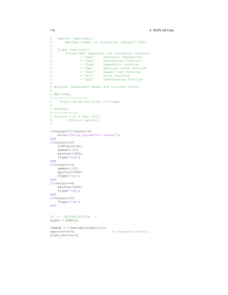 116 A MATLAB Code
% maxIter (optional):
% Maximum number of iterations (default 1000)
%
% ftype (optional):
% String that represent the shrinking function
% - 'exp' (default) exponential
% - 'exp2' exponential function
% - 'htan' hyperbolic function
% - 'abs' absolute value function
% - 'sqrt' square root function
% - 'err' error function
% - 'gud' Gudermannian function
%
% Authors: Alessandro Adamo and Giuliano Grossi
%
% WEB PAGE:
% ------------------
% http://dalab.dsi.unimi.it/limaps
%
% HISTORY:
%--------------
% Version 2.0: 9 Feb. 2013
% official version.
%
if(nargin<2||nargin>6)
error('Wrong parameters number');
end
if(nargin==2)
DINV=pinv(D);
gamma=1.01;
maxIter=1000;
ftype='exp';
end
if(nargin==3)
gamma=1.01;
maxIter=1000;
ftype='exp';
end
if(nargin==4)
maxIter=1000;
ftype='exp';
end
if(nargin==5)
ftype='exp';
end
%% -- INITIALIZATION --
alpha = DINV*s;
lambda = 1/max(abs(alpha(:)));
epsilon=1e-5; % stopping criteria
alpha_min=1e-2;
 