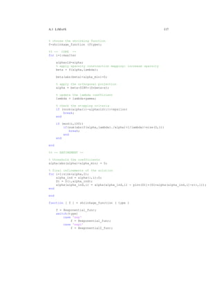 A.1 LIMAPS 117
% choose the shrinking function
f=shrinkage_function (ftype);
%% -- CORE --
for i=1:maxIter
alphaold=alpha;
% apply sparsity constraction mapping: increase sparsity
beta = f(alpha,lambda);
beta(abs(beta)<alpha_min)=0;
% apply the orthogonal projection
alpha = beta-DINV*(D*beta-s);
% update the lambda coefficient
lambda = lambda*gamma;
% check the stopping criteria
if (norm(alpha(:)-alphaold(:))<epsilon)
break;
end
if (mod(i,100))
if(sum(abs(f(alpha,lambda)./alpha)>1/lambda)>size(D,1))
break;
end
end
end
%% -- REFINEMENT --
% threshold the coefficients
alpha(abs(alpha)<alpha_min) = 0;
% final refinements of the solution
for i=1:size(alpha,2);
alpha_ind = alpha(:,i)=0;
D1 = D(:,alpha_ind);
alpha(alpha_ind,i) = alpha(alpha_ind,i) - pinv(D1)*(D1*alpha(alpha_ind,i)-s(:,i));
end
end
function [ f ] = shrinkage_function ( type )
f = @exponential_func;
switch(type)
case 'exp'
f = @exponential_func;
case 'exp2'
f = @exponential2_func;
 