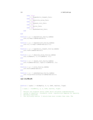 118 A MATLAB Code
case 'htan'
f = @hyperbolic_tangent_func;
case 'abs'
f = @absolute_value_func;
case 'sqrt'
f = @square_root_func;
case 'err'
f = @error_func;
case 'gud'
f = @gudermannian_func;
end
end
function [ y ] = exponential_func(x,lambda)
y=x.*(1-exp(-lambda*abs(x)));
end
function [ y ] = exponential2_func(x,lambda)
y=x.*(2./(1+exp(-lambda*abs(x)))-1);
end
function [ y ] = hyperbolic_tangent_func(x,lambda)
y=x.*tanh(lambda*abs(x));
end
function [ y ] = absolute_value_func(x,lambda)
y=x.*(lambda*x.ˆ2./(1+lambda*x.ˆ2));
end
function [ y ] = square_root_func(x,lambda)
y=x.*(lambda*abs(x))./sqrt(1+(lambda*x).ˆ2);
end
function [ y ] = error_func(x,lambda)
y=x.*erf(lambda*abs(x));
end
function [ y ] = gudermannian_func(x,lambda)
y=x.*(2/pi*atan(sinh(pi/2*lambda*abs(x))));
end
A.2 k-LIMAPS
function [ alpha ] = KLiMapS(s, D, k, DINV, maxIter, ftype)
%
% [ alpha ] = KLIMAPS(s, D, k, DINV, maxIter, ftype)
%
% Returns the k-sparse vector alpha which satisfies underdetermined
% system of equations D*alpha=s, using Lipschitzian Mapping for Sparsity
% Recovery algorithm.
% The dictionary matrix D should have more columns than rows. The
 