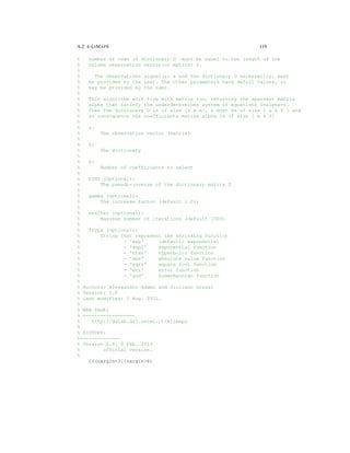 A.2 k-LIMAPS 119
% number of rows of dictionary D must be equal to the length of the
% column observation vector(or matrix) s.
%
% The observations signal(s) s and the dictionary D necessarily, must
% be provided by the user. The other parameters have defult values, or
% may be provided by the user.
%
% This algorithm work fine with matrix too, returning the sparsest matrix
% alpha that satisfy the underdetermined system of equations D*alpha=s.
% Then the dictionary D is of size [n x m], s must be of size [ s x T ] and
% as consiquence the coefficients matirx alpha is of size [ m x T]
%
% s:
% The observation vector (matrix)
%
% D:
% The dictionary
%
% k:
% Number of coefficients to select
%
% DINV (optional):
% The pseudo-inverse of the dictionary matrix D
%
% gamma (optional):
% The increase factor (default 1.01)
%
% maxIter (optional):
% Maximum number of iterations (default 1000)
%
% ftype (optional):
% String that represent the shrinking function
% - 'exp' (default) exponential
% - 'exp2' exponential function
% - 'htan' hyperbolic function
% - 'abs' absolute value function
% - 'sqrt' square root function
% - 'err' error function
% - 'gud' Gudermannian function
%
% Authors: Alessandro Adamo and Giuliano Grossi
% Version: 1.0
% Last modified: 1 Aug. 2011.
%
% WEB PAGE:
% ------------------
% http://dalab.dsi.unimi.it/klimaps
%
% HISTORY:
%--------------
% Version 2.0: 9 Feb. 2013
% official version.
%
if(nargin<3||nargin>6)
 