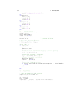 120 A MATLAB Code
error('Wrong parameters number');
end
if(nargin==3)
DINV=pinv(D);
maxIter=1000;
ftype='exp';
end
if(nargin==4)
maxIter=1000;
ftype='exp';
end
if(nargin==5)
ftype='exp';
end
%% -- INITIALIZATION --
alpha = DINV*s;
a=sort(abs(alpha));
lambda = 1/a(end-k);
epsilon=1e-4; % stopping criteria
% choose the shrinking function
f=shrinkage_function (ftype);
%% -- CORE --
for i=1:maxIter
alphaold=alpha;
% apply sparsity constraction mapping: increase sparsity
beta = f(alpha,lambda);
% apply the orthogonal projection
alpha = beta-DINV*(D*beta-s);
% update the lambda coefficient
a=sort(abs(alpha));
lambda = 1/a(end-k);
% check the stopping criteria
if (norm(alpha-alphaold)/norm(alphaold)<epsilon || isnan(lambda))
break;
end
end
%% -- REFINEMENT --
% final refinements of the solution
alpha(abs(alpha)≤1/lambda)=0;
idx = alpha=0;
D1 = D(:,idx);
alpha(idx) = alpha(idx) - pinv(D1)*(D1*alpha(idx)-s);
 