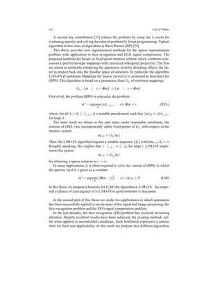 xvi List of Tables
A second key contribution [31] relaxes the problem by using the ℓ1-norm for
evaluating sparsity and solving the relaxed problem by linear programming. Typical
algorithm in this class of algorithms is Basis Pursuit (BP) [29]
This thesis provides new regularization methods for the sparse representation
problem with application to face recognition and ECG signal compression. The
proposed methods are based on ﬁxed-point iteration scheme which combines non-
convex Lipschitzian-type mappings with canonical orthogonal projectors. The ﬁrst
are aimed at uniformly enhancing the sparseness level by shrinking effects, the lat-
ter to project back into the feasible space of solutions. In particular the algorithm
LIMAPS (Lipshitzian Mappings for Sparse recovery) is proposed as heuristics for
(BP0). This algorithm is based on a parametric class Gλ of nonlinear mappings
Gλ : {α | s = Φα} → {α | s = Φα}.
First of all, the problem (BP0) is relaxed to the problem
α∗
= argmin
α
||α||<λ>, s.t. Φα = s (REL)
where, for all λ > 0, ||·||<λ> is a suitable pseudonorm such that ||α||0 ≈ ||α||<λ>
for large λ.
The main result we obtain in this part states under reasonable conditions, the
minima of (REL) are asymptotically stable ﬁxed points of Gλ with respect to the
iterative system
αt+1 = Gλ (αt )
Then, the LIMAPS algorithm requires a suitable sequence {λt} with limt→∞ λt = ∞
Roughly speaking, this implies that || · ||<λ> ≈ || · ||0 for large t. LIMAPS imple-
ments the system
αt+1 = Gλ (αt )
for obtaining a sparse solution as t → ∞.
In many applications, it is often required to solve the variant of (BP0) in which
the sparsity level is a given as a constant:
α∗
= argmin
α
||Φα − s||2
2, s.t. ||α||0 ≤ 0 (LS0)
In this thesis we propose a heuristic for (LS0) the algorithm k-LIMAPS . An empir-
ical evidence of convergence of k-LIMAPS to good solutions is discussed.
In the second part of this thesis we study two applications in which sparseness
has been successfully applied in recent areas of the signal and image processing: the
face recognition problem and the ECG signal compression problem.
In the last decades, the face recognition (FR) problem has received increasing
attention. Despite excellent results have been achieved, the existing methods suf-
fer when applied in uncontrolled conditions. Such bottleneck represents a serious
limit for their real applicability. In this work we propose two different algorithms
 