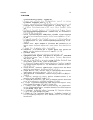 References 131
References
1. Wavelets for QRS detection, volume 2, November 2002.
2. Alessandro Adamo and Giuliano Grossi. A ﬁxed-point iterative schema for error minimiza-
tion in k-sparse decomposition. pages 167–172, 2011.
3. Alessandro Adamo, Giuliano Grossi, and Raffaella Lanzarotti. Sparse representation based
classiﬁcation for face recognition by k-limaps algorithm. In ICISP, pages 245–252, 2012.
4. P. S. Addison. Wavelet transforms and the ECG: a review. Physiol Meas, 26(5), October
2005.
5. M. Aharon, M. Elad, and A. Bruckstein. K-SVD: An Algorithm for Designing Overcom-
plete Dictionaries for Sparse Representation. Signal Processing, IEEE Transactions on,
54(11):4311–4322, November 2006.
6. Sabah M. Ahmed, Anwer Al-Shrouf, and Mohammed Abo-Zahhad. ECG data compression
using optimal non-orthogonal wavelet transform. Medical engineering & physics, 22(1):39–
46, 2000.
7. K. Ayarpadi, E. Kannan, R. R. Nair, T. Anitha, R. Srinivasan, and P.G. Scholar. Face Recogni-
tion under Expressions and Lighting Variations using Masking and Synthesizing. 2(1):758–
763, 2012.
8. Waheed U. Bajwa, A. Robert Calderbank, and Sina Jafarpour. Why gabor frames? two fun-
damental measures of coherence and their role in model selection. CoRR, abs/1006.0719,
2010.
9. S. Banach. Th´eorie des op´erations lin´eaires. Varsovie, 1932.
10. Stefan Banach. Sur les op´erations dans les ensembles abstraits et leur application aux
´equations int´egrales. Fundamenta Mathematicae III, pages 133–181, 1922.
11. BANCA DB. Address:
http://www.ee.surrey.ac.uk/Research/VSSP/banca/. web.
12. Richard Baraniuk, Mark Davenport, Ronald DeVore, and Michael Wakin. A Simple Proof
of the Restricted Isometry Property for Random Matrices. Constructive Approximation,
28(3):253–263, 2008.
13. Amir Beck and Marc Teboulle. A fast iterative shrinkage-thresholding algorithm for linear
inverse problems. SIAM J. Img. Sci., 2(1):183–202, March 2009.
14. P.N. Belhumeur, J.P. Hespanha, and D.J. Kriegman. Eigenfaces vs. Fisherfaces: Recognition
using class speciﬁc linear projection. IEEE Trans. Pattern Analysis and Machine Intelligence,
19(7):711–720, 1997.
15. Jeffrey D. Blanchard, Coralia Cartis, and Jared Tanner. Compressed sensing: How sharp is
the restricted isometry property? SIAM Review, 53(1):105–125, 2011.
16. Jeffrey D. Blanchard, Coralia Cartis, Jared Tanner, and Andrew Thompson. Phase transitions
for greedy sparse approximation algorithms. CoRR, abs/1004.1821, 2010.
17. Thomas Blumensath. Accelerated iterative hard thresholding. Signal Processing, 92(3):752–
756, 2012.
18. P. Campadelli, R. Lanzarotti, and G. Lipori. Automatic facial feature extraction for face
recognition. In Delac and Grgic [37], pages 31–58.
19. P. Campadelli, R. Lanzarotti, and G. Lipori. Precise eye and mouth localization. International
Journal of Pattern Recognition and Artiﬁcial Intelligence, 23(3), 2009.
20. E. J. Cand`es. The restricted isometry property and its implications for compressed sensing.
Comptes Rendus Mathematique, 346(9-10):589–592, may 2008.
21. E. J. Candes, J. Romberg, and T. Tao. Robust uncertainty principles: exact signal reconstruc-
tion from highly incomplete frequency information. Information Theory, IEEE Transactions
on, 52(2):489–509, February 2006.
22. E. J. Candes and T. Tao. Decoding by Linear Programming. IEEE Transactions on Informa-
tion Theory, 51(12):4203–4215, December 2005.
23. E. J. Candes and T. Tao. Near-Optimal Signal Recovery From Random Projections: Uni-
versal Encoding Strategies? Information Theory, IEEE Transactions on, 52(12):5406–5425,
December 2006.
 