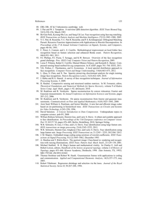 References 135
88. ORL DB. AT & T laboratories cambridge. web.
89. J. Pan and W. J. Tompkins. A real-time QRS detection algorithm. IEEE Trans Biomed Eng,
32(3):230–236, March 1985.
90. Bo-Gun Park, Kyoung-Mu Lee, and Sang-Uk Lee. Face recognition using face-arg matching.
IEEE Transactions on Pattern Analysis and Machine Intelligence, 27(12):1982–1988, 2005.
91. Y. C. Pati, R. Rezaiifar, Y. C. Pati R. Rezaiifar, and P. S. Krishnaprasad. Orthogonal Matching
Pursuit: Recursive Function Approximation with Applications to Wavelet Decomposition. In
Proceedings of the 27 th Annual Asilomar Conference on Signals, Systems, and Computers,
pages 40–44, 1993.
92. C. Perez, L. Cament, and L. E. Castillo. Methodological improvement on local Gabor face
recognition based on feature selection and enhanced Borda count. Pattern Recognition,
44(4):951–963, 2011.
93. P.J. Phillips, P.J. Flynn, T. Scruggs, and K.W. Bowyer. Overview of the face recognition
grand challenge. Proc. IEEE Conf. Computer Vision and Pattern Recognition, 2005.
94. Luisa F. Polania, Rafael E. Carrillo, Manuel Blanco-Velasco, and Kenneth E. Barner. Com-
pressed sensing based method for ecg compression. In ICASSP, pages 761–764. IEEE, 2011.
95. V.K. Pothos, C. Theoharatos, and G. Economou. A local spectral distribution approach to
face recognition. Computer Vision and Image Understanding, 116(6):663–675, 2012.
96. L. Qiao, S. Chen, and X. Tan. Sparsity preserving discriminant analysis for single training
image face recognition. Pattern Recognition Letters, 31(5):422–429, 2010.
97. J. Rabia and R.A. Hamid. A survey of face recognition techniques. Journal of Information
Processing Systems, 5, 2009.
98. H. Rauhut. Compressive sensing and structured random matrices. In M. Fornasier, editor,
Theoretical Foundations and Numerical Methods for Sparse Recovery, volume 9 of Radon
Series Comp. Appl. Math., pages 1–92. deGruyter, 2010.
99. M. Rudelson and R. Vershynin. Sparse reconstruction by convex relaxation: Fourier and
Gaussian measurements. In Annual Conference on Information Sciences and Systems, pages
207–212, 2006.
100. M. Rudelson and R. Vershynin. On sparse reconstruction from fourier and gaussian mea-
surements. Communications on Pure and Applied Mathematics, 61(8):1025–1045, 2008.
101. Amir Said, William A. Pearlman, and Senior Member. A new fast and efﬁcient image codec
based on set partitioning in hierarchical trees. IEEE Transactions on Circuits and Systems
for Video Technology, 6:243–250, 1996.
102. David Salomon. A Concise Introduction to Data Compression. Undergraduate topics in
computer science. pub-SV, 2008.
103. William Robson Schwartz, Huimin Guo, and Larry S. Davis. A robust and scalable approach
to face identiﬁcation. In Proceedings of the 11th European conference on Computer vision:
Part VI, ECCV’10, pages 476–489, Berlin, Heidelberg, 2010. Springer-Verlag.
104. W.R. Schwartz, H. Guo, J. Choi, and L.S. Davis. Face identiﬁcation using large feature sets.
IEEE transactions on image processing, 21(4):2245–2255, 2012.
105. W.R. Schwartz, Huimin Guo, Jonghyun Choi, and Larry S. Davis. Face identiﬁcation using
large feature sets. Image Processing, IEEE Transactions on, 21:2245 – 2255, 2012/04// 2012.
106. J. M. Shapiro. Embedded image coding using zerotrees of wavelet coefﬁcients. IEEE Trans-
actions on Signal Processing, 41(12):3445–3462, December 1993.
107. A. Shashua and T. Riklin-Raviv. The quotient image: Class-based re- rendering and recogni-
tion with varying illuminations. IEEE Trans. Pattern Anal. Mach. Intell., 23:129–139, 2001.
108. Michael Starbird. R. H. Bing’s human and mathematical vitality. In Charles E. Aull and
Robert Lowen, editors, Handbook of the history of general topology, volume 2 of History of
Topology, pages 453–466. Kluwer Academic, Dordrecht, 1998. (San Antonio, TX, 1993).
MR 1795160. Zbl 0932.01042.
109. Thomas Strohmer and Robert W. Heath. Grassmannian frames with applications to coding
and communication. Applied and Computational Harmonic Analysis, 14(3):257–275, may
2003.
110. Robert Tibshirani. Regression shrinkage and selection via the lasso. Journal of the Royal
Statistical Society, Series B, 58:267–288, 1994.
 