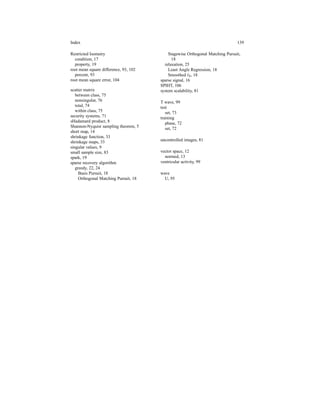 Index 139
Restricted Isometry
condition, 17
property, 19
root mean square difference, 93, 102
percent, 93
root mean square error, 104
scatter matrix
between class, 75
nonsingular, 76
total, 74
within class, 75
security systems, 71
sHadamard product, 8
Shannon-Nyquist sampling theorem, 5
short map, 14
shrinkage function, 33
shrinkage maps, 33
singular values, 9
small sample size, 83
spark, 19
sparse recovery algorithm
greedy, 22, 24
Basis Pursuit, 18
Orthogonal Matching Pursuit, 18
Stagewise Orthogonal Matching Pursuit,
18
relaxation, 25
Least Angle Regression, 18
Smoothed ℓ0, 18
sparse signal, 16
SPIHT, 106
system scalability, 81
T wave, 99
test
set, 73
training
phase, 72
set, 72
uncontrolled images, 81
vector space, 12
normed, 13
ventricular activity, 99
wave
U, 95
 