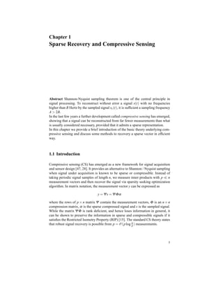 Chapter 1
Sparse Recovery and Compressive Sensing
Abstract Shannon-Nyquist sampling theorem is one of the central principle in
signal processing. To reconstruct without error a signal s(t) with no frequencies
higher than B Hertz by the sampled signal sc(t), it is sufﬁcient a sampling frequency
A > 2B.
In the last few years a further development called compressive sensing has emerged,
showing that a signal can be reconstructed from far fewer measurements than what
is usually considered necessary, provided that it admits a sparse representation.
In this chapter we provide a brief introduction of the basic theory underlying com-
pressive sensing and discuss some methods to recovery a sparse vector in efﬁcient
way.
1.1 Introduction
Compressive sensing (CS) has emerged as a new framework for signal acquisition
and sensor design [47, 28]. It provides an alternative to Shannon / Nyquist sampling
when signal under acquisition is known to be sparse or compressible. Instead of
taking periodic signal samples of length n, we measure inner products with p ≪ n
measurement vectors and then recover the signal via sparsity seeking optimization
algorithm. In matrix notation, the measurement vector y can be expressed as
y = Ψs = ΨΦα
where the rows of p × n matrix Ψ contain the measurement vectors, Φ is an n × n
compression matrix, α is the sparse compressed signal and s is the sampled signal.
While the matrix ΨΦ is rank deﬁcient, and hence loses information in general, it
can be shown to preserve the information in sparse and compressible signals if it
satisﬁes the Restricted Isometry Property (RIP) [15]. The standard CS theory states
that robust signal recovery is possible from p = O(plog n
p ) measurements.
5
 