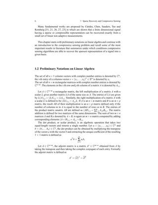 6 1 Sparse Recovery and Compressive Sensing
Many fundamental works are proposed by C`andes, Chen, Sauders, Tao and
Romberg [31, 21, 26, 27, 23] in which are shown that a ﬁnite dimensional signal
having a sparse or compressible representation can be recovered exactly from a
small set of linear non adaptive measurements.
This chapter starts with preliminary notations on linear algebra and continue with
an introduction to the compressive sensing problem and recall some of the most
important results in literature that summarize under which conditions compressive
sensing algorithms are able to recover the sparsest representation of a signal into a
given basis.
1.2 Preliminary Notations on Linear Algebra
The set of all n × 1 column vectors with complex number entries is denoted by Cn,
the i-th entry of a columns vector x = (x1,...,xn)T ∈ Rn is denoted by xi.
The set of all n×m rectangular matrices with complex number entries is denoted by
Cn×m. The elements in the i-th row and j-th column of a matrix A is denoted by Ai,j.
Let A ∈ Cn×m a rectangular matrix, the left multiplication of a matrix A with a
scalar λ gives another matrix λA of the same size as A. The entries of λA are given
by λ(A)i,j = (λA)i,j = λAi,j. Similarly, the right multiplication of a matrix A with
a scalar λ is deﬁned to be (Aλ)i,j = Ai,jλ. If A is an n×m matrix and B is an m× p
matrix, the result AB of their multiplication is an n × p matrix deﬁned only if the
number of columns m in A is equal to the number of rows m in B. The entries of
the product matrix smatrix AB are deﬁned as (AB)i,j = ∑m
k=1 Ai,kBk,j. The matrix
addition is deﬁned for two matrices of the same dimensions. The sum of two m× n
matrices A and B,s denoted by A+ B, is again an m× n matrix computed by adding
corresponding elements (A+ B)i,j = Ai,j + Bi,j.
The dot product, or scalar product, is an algebraic operation that takes two
equal-length vectors and returns a single number. Let a = (a1,...,an) ∈ Cn and
b = (b1,...bn) ∈ Cn, the dot product can be obtained by multiplying the transpose
of the vector a with the vector b and extracting the unique coefﬁcient of the resulting
1 × 1 matrix is deﬁned as
aT
b =
n
∑
i=1
aibi
Let A ∈ Cn×m, the adjoint matrix is a matrix A∗ ∈ Cm×n obtained from A by
taking the transpose and then taking the complex conjugate of each entry. Formally
the adjoint matrix is deﬁned as
A∗
= (A)T
= AT
 