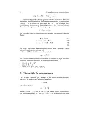8 1 Sparse Recovery and Compressive Sensing
diag(d1,...,dn)−1
= diag(
1
d1
,...,
1
dn
)
The Hadamard product is a binary operation that takes two matrices of the same
dimensions, and produces another matrix where each element i, j is the product of
elements i, j of the original two matrices. Let A,B ∈ Cn×m two rectangular matri-
ces of the same dimensions, the Hadamard product A ⊙ B is a matrix, of the same
dimension as the operands, with elements given by
(A⊙ B)i,j = Ai,jBi,j
The Hadamard product is commutative, associative and distributive over addition.
That is,
A⊙ B =B⊙ A (1.3)
A⊙ (B⊙C) =(A⊙ B)⊙C (1.4)
A⊙ (B+C) =A⊙ B+ A⊙C (1.5)
(1.6)
The identity matrix under Hadamard multiplication of two n × m matrices is n × m
matrix where all elements are equal to 1.
Given x ∈ Rn
, the Euclidean norm of x is deﬁned as
||x||2 = (xT
x)
1
2
The Euclidean norm measures the distance from the point x to the origin. It is almost
immediate from the deﬁnition that the following properties hold:
• ||x||2 ≥ 0 for all x ∈ Rn
• ||x||2 = 0 iff x = 0
• For any γ ∈ R, γ > 0, ||γx||2 = |γ|||x||2
1.2.1 Singular Value Decomposition theorem
Let A be an n×m matrix of rank r, with n < m. Then there exist unitary orthogonal
matrices U, V respectively of order n and m such that
A = UDV∗
where D has the form
D =
D1 0
0 0
and D1 = diag(σ1,...,σr) with σ1 ≥ σ2 ≥ ··· ≥ σr is a non singular diagonal matrix.
The diagonal elements of D = diag(σ1,...,σr,0,...,0) are called singular values
 