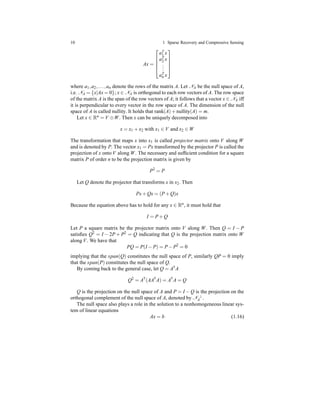 10 1 Sparse Recovery and Compressive Sensing
Ax =





aT
1 x
aT
2 x
...
aT
n x





where a1,a2,...,an denote the rows of the matrix A. Let NA be the null space of A,
i.e. NA = {x|Ax = 0}; x ∈ NA is orthogonal to each row vectors of A. The row space
of the matrix A is the span of the row vectors of A; it follows that a vector x ∈ NA iff
it is perpendicular to every vector in the row space of A. The dimension of the null
space of A is called nullity. It holds that rank(A)+ nullity(A) = m.
Let x ∈ Rn = V ⊕W. Then x can be uniquely decomposed into
x = x1 + x2 with x1 ∈ V and x2 ∈ W
The transformation that maps x into x1 is called projector matrix onto V along W
and is denoted by P. The vector x1 = Px transformed by the projector P is called the
projection of x onto V along W. The necessary and sufﬁcient condition for a square
matrix P of order n to be the projection matrix is given by
P2
= P
Let Q denote the projector that transforms x in x2. Then
Px+ Qx = (P+ Q)x
Because the equation above has to hold for any x ∈ Rn
, it must hold that
I = P+ Q
Let P a square matrix be the projector matrix onto V along W. Then Q = I − P
satisﬁes Q2 = I − 2P + P2 = Q indicating that Q is the projection matrix onto W
along V. We have that
PQ = P(I − P) = P− P2
= 0
implying that the span(Q) constitutes the null space of P, similarly QP = 0 imply
that the span(P) constitutes the null space of Q.
By coming back to the general case, let Q = A†A
Q2
= A†
(AA†
A) = A†
A = Q
Q is the projection on the null space of A and P = I − Q is the projection on the
orthogonal complement of the null space of A, denoted by N ⊥
A .
The null space also plays a role in the solution to a nonhomogeneous linear sys-
tem of linear equations
Ax = b (1.16)
 