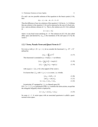 1.2 Preliminary Notations on Linear Algebra 11
If u and v are two possible solutions of the equations to the linear system (1.16),
then
A(u − v) = Au − Av = b − b = 0
Thus the difference of any two solutions of the equation (1.16) lies in NA. It follows
that any solution to the equation (1.16) can be expressed as the sum of a ﬁxed solu-
tion v and an arbitrary element of NA. That is, the solution set of (1.16) is deﬁned
as
{v+ x|x ∈ NA}
where v is any ﬁxed vector satisfying Av = b. The solution set of (1.16), also called
afﬁne space and denoted by AA,b, is the translation of the null space of A by the
vector v.
1.2.3 Norm, Pseudo-Norm and Quasi-Norm in Rn
For every p with p ∈ (0 < p < ∞), let us consider the functional ||.||p : Rn → R+
deﬁned by:
||x||p = (∑|xi|p
)
1
p (1.17)
This functional is extended to p = 0 and p = ∞ as follows:
||x||0 = lim
p→0
||x||p
p = |supp(x)| (1.18)
||x||∞ = lim
p→∞
||x||p = max
i
|xi| (1.19)
with supp(x) = {i|xi = 0} is the support of the vector x.
It is known that ||.||p, with 1 ≤ p ≤ ∞, is a norm , i.e. it holds:
||x||p = 0 iff x = 0 (1.20)
||αx||p = |α|||x||p (1.21)
||x+ y||p ≤ ||x||p + ||y||p (1.22)
In particular, Rn equipped by ||.||p is a Banach space [9].
If 0 < p < 1, ||.||p is a quasinorm [108], i.e. it satisﬁes the norm axioms, except that
the triangular inequality which is replaced by
||x+ y||p = γ (||x||p + ||y||p) (1.23)
for some γ > 1. A vector space with an associated quasinorm is called a quasi-
normed vector space .
 